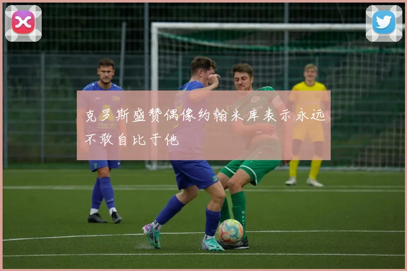 克罗斯盛赞偶像约翰米库表示永远不敢自比于他