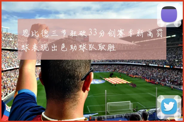 恩比德三节狂砍33分创赛季新高罚球表现出色助球队取胜