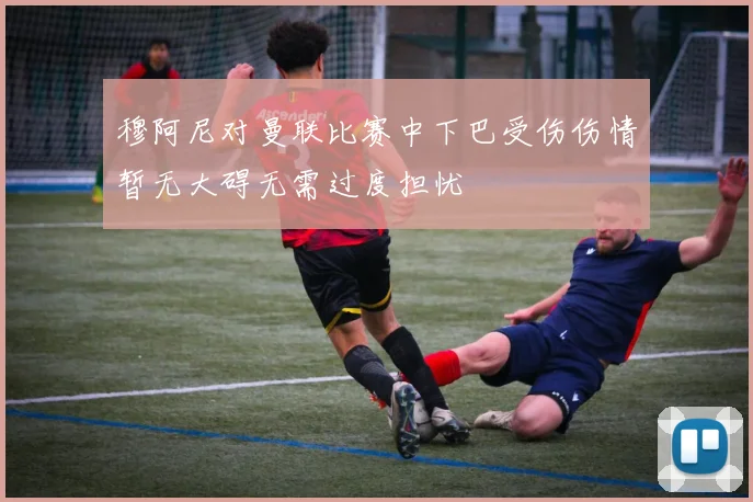 穆阿尼对曼联比赛中下巴受伤伤情暂无大碍无需过度担忧