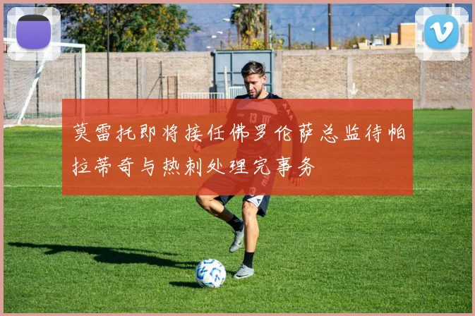 莫雷托即将接任佛罗伦萨总监待帕拉蒂奇与热刺处理完事务