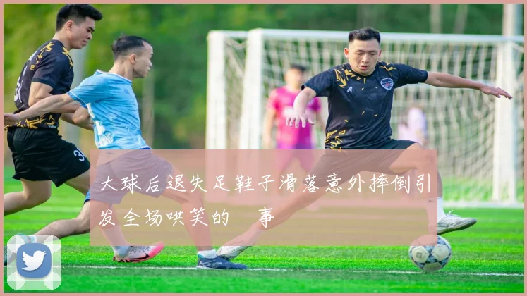 大球后退失足鞋子滑落意外摔倒引发全场哄笑的囧事