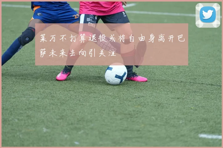 莱万不打算退役或将自由身离开巴萨未来去向引关注