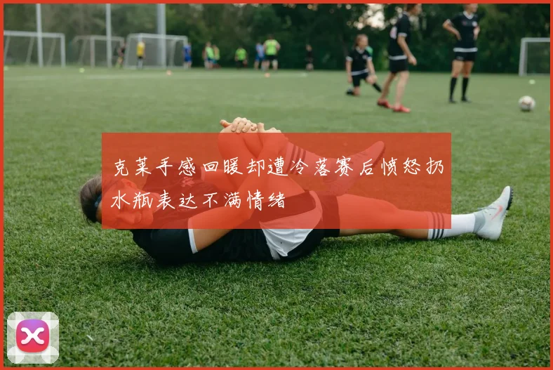 克莱手感回暖却遭冷落赛后愤怒扔水瓶表达不满情绪