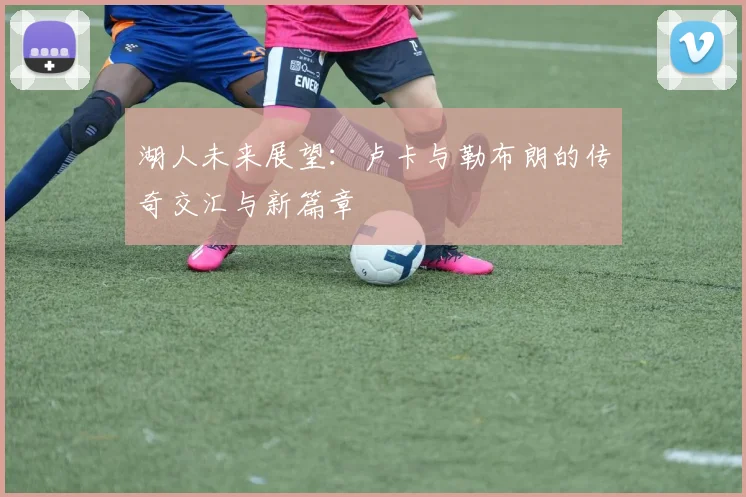 湖人未来展望：卢卡与勒布朗的传奇交汇与新篇章