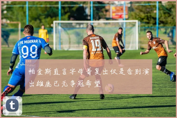 帕金斯直言字母哥复出仅是告别演出雄鹿已无争冠希望