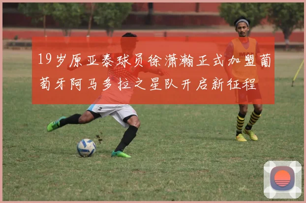 19岁原亚泰球员徐潇瀚正式加盟葡萄牙阿马多拉之星队开启新征程