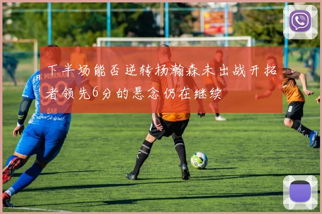 下半场能否逆转杨瀚森未出战开拓者领先6分的悬念仍在继续