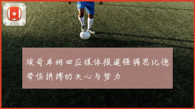 埃奇库姆回应媒体报道强调恩比德带伤拼搏的决心与努力