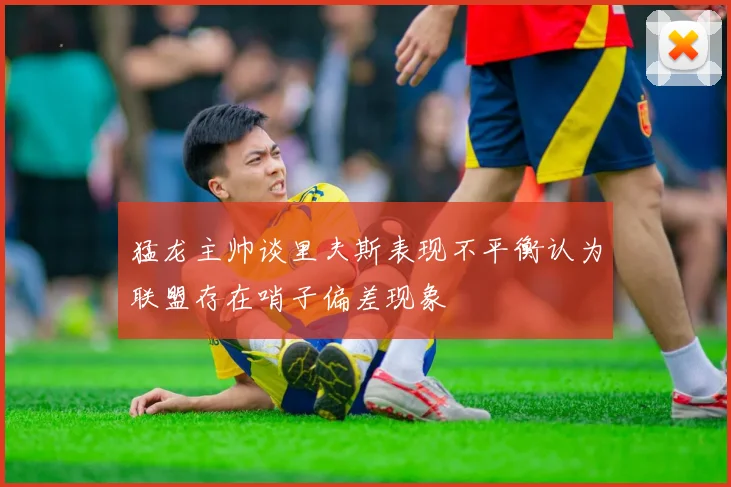 猛龙主帅谈里夫斯表现不平衡认为联盟存在哨子偏差现象