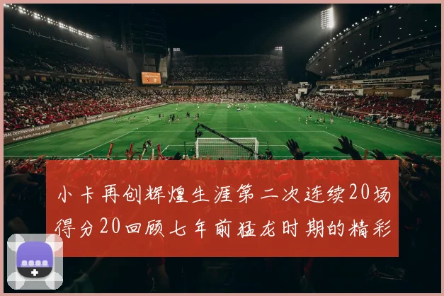 小卡再创辉煌生涯第二次连续20场得分20回顾七年前猛龙时期的精彩表现