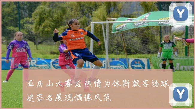 亚历山大赛后热情为休斯敦客场球迷签名展现偶像风范