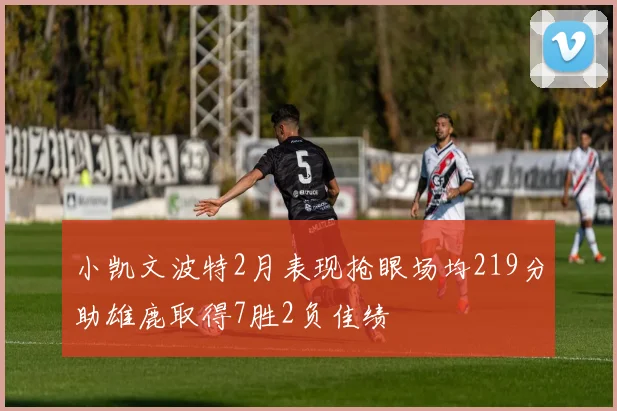 小凯文波特2月表现抢眼场均219分助雄鹿取得7胜2负佳绩