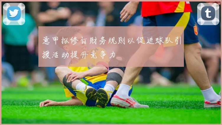 意甲拟修订财务规则以促进球队引援活动提升竞争力