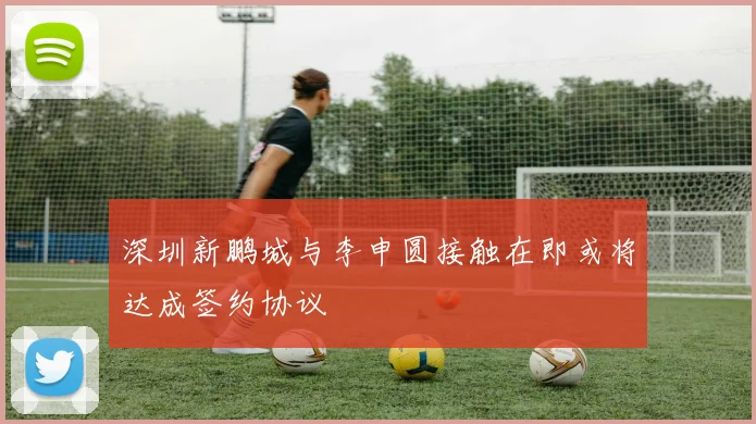 深圳新鹏城与李申圆接触在即或将达成签约协议