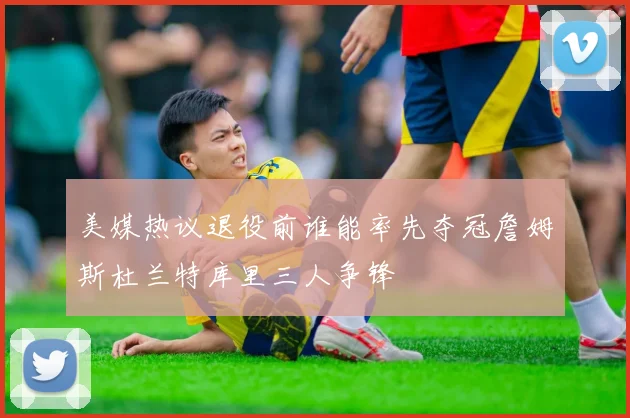 美媒热议退役前谁能率先夺冠詹姆斯杜兰特库里三人争锋