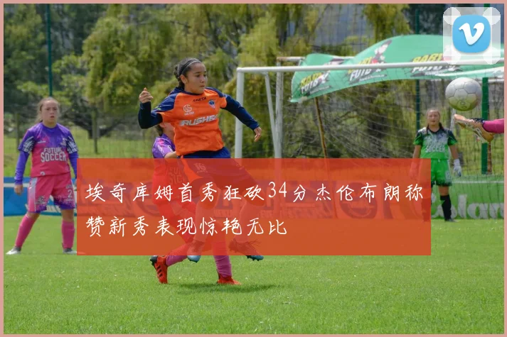 埃奇库姆首秀狂砍34分杰伦布朗称赞新秀表现惊艳无比