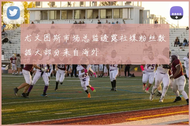 尤文图斯市场总监透露社媒粉丝数据大部分来自海外