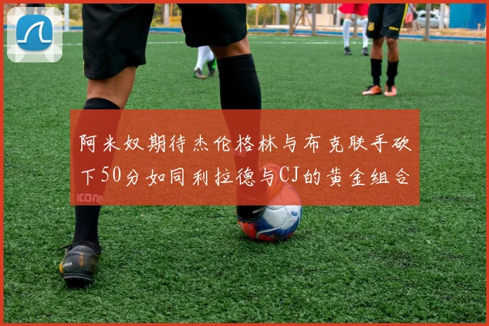 阿米奴期待杰伦格林与布克联手砍下50分如同利拉德与CJ的黄金组合