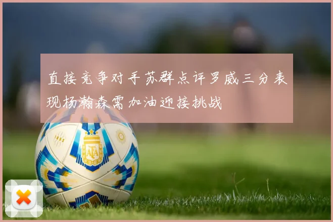 直接竞争对手苏群点评罗威三分表现杨瀚森需加油迎接挑战