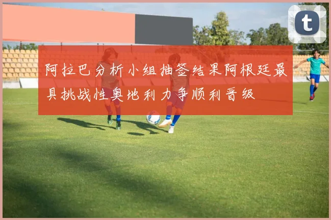 阿拉巴分析小组抽签结果阿根廷最具挑战性奥地利力争顺利晋级