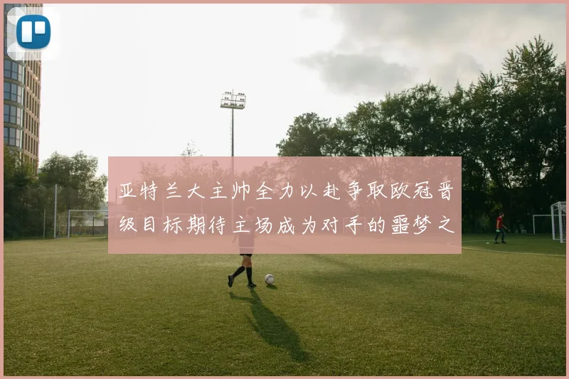 亚特兰大主帅全力以赴争取欧冠晋级目标期待主场成为对手的噩梦之地