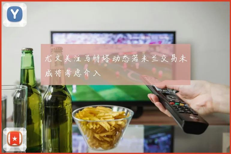 尤文关注马特塔动态若米兰交易未成将考虑介入