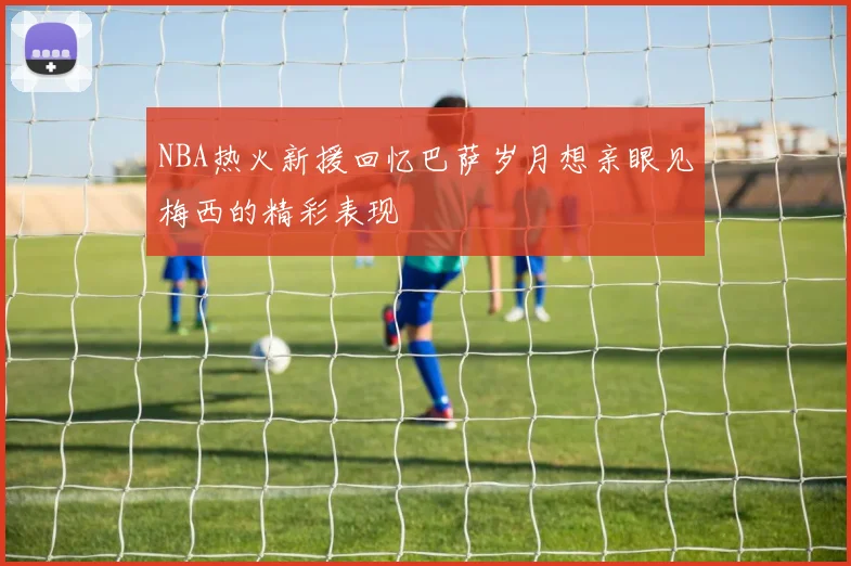 NBA热火新援回忆巴萨岁月想亲眼见梅西的精彩表现