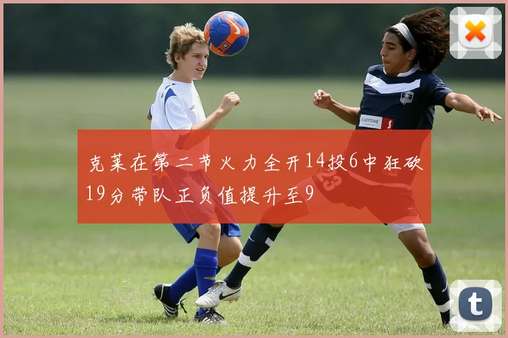 克莱在第二节火力全开14投6中狂砍19分带队正负值提升至9
