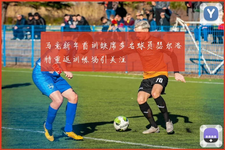 马竞新年首训缺席多名球员瑟尔洛特重返训练场引关注