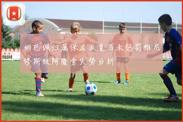 姆巴佩归属保龙派皇马未惩罚维尼修斯致阿隆索失势分析