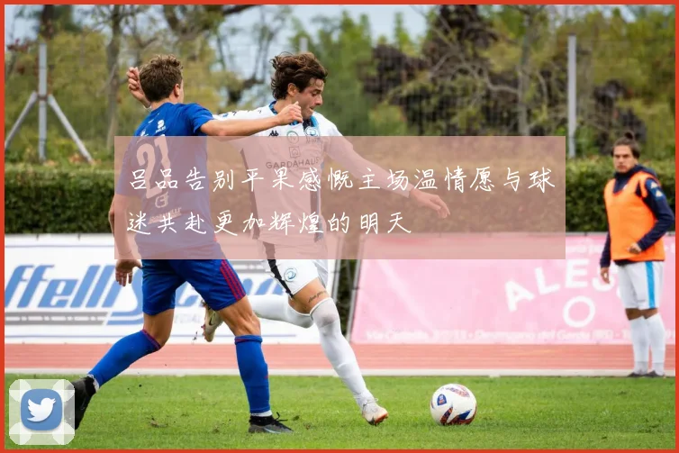 吕品告别平果感慨主场温情愿与球迷共赴更加辉煌的明天