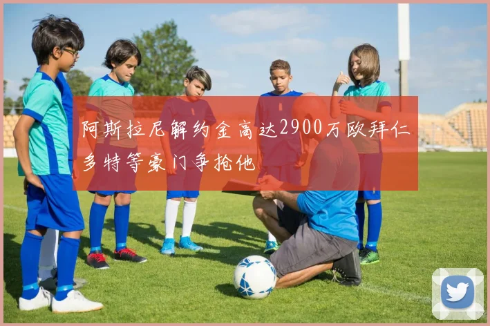 阿斯拉尼解约金高达2900万欧拜仁多特等豪门争抢他