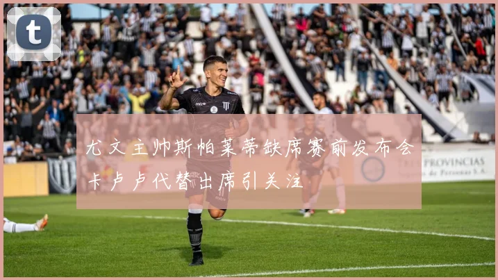 尤文主帅斯帕莱蒂缺席赛前发布会卡卢卢代替出席引关注