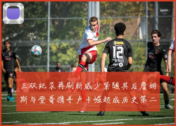 三双纪录再刷新威少紧随其后詹姆斯与登哥携手卢卡崛起成历史第二