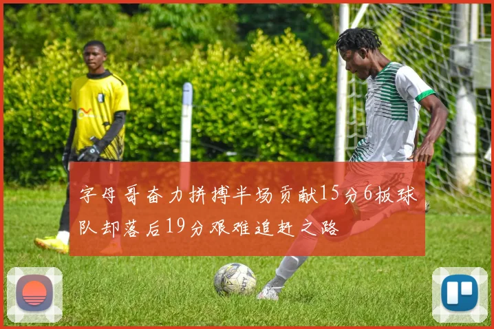 字母哥奋力拼搏半场贡献15分6板球队却落后19分艰难追赶之路